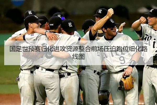 国足世预赛归化进攻资源整合前场压迫跑位细化路线图