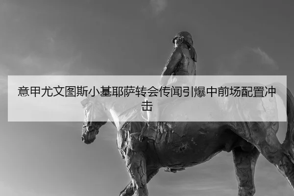 意甲尤文图斯小基耶萨转会传闻引爆中前场配置冲击