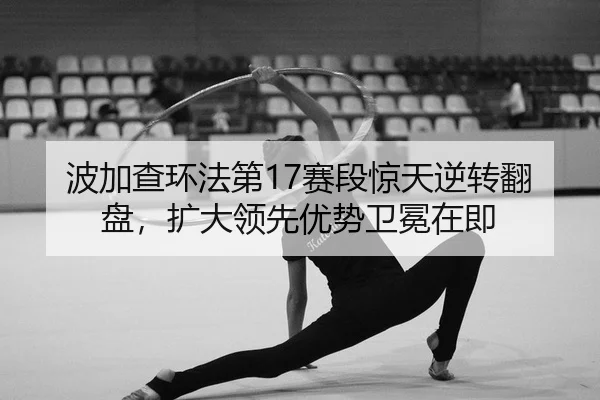 波加查环法第17赛段惊天逆转翻盘，扩大领先优势卫冕在即